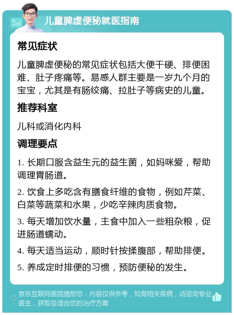 儿童脾虚便秘就医指南 常见症状 儿童脾虚便秘的常见症状包括大便干硬、排便困难、肚子疼痛等。易感人群主要是一岁九个月的宝宝，尤其是有肠绞痛、拉肚子等病史的儿童。 推荐科室 儿科或消化内科 调理要点 1. 长期口服含益生元的益生菌，如妈咪爱，帮助调理胃肠道。 2. 饮食上多吃含有膳食纤维的食物，例如芹菜、白菜等蔬菜和水果，少吃辛辣肉质食物。 3. 每天增加饮水量，主食中加入一些粗杂粮，促进肠道蠕动。 4. 每天适当运动，顺时针按揉腹部，帮助排便。 5. 养成定时排便的习惯，预防便秘的发生。