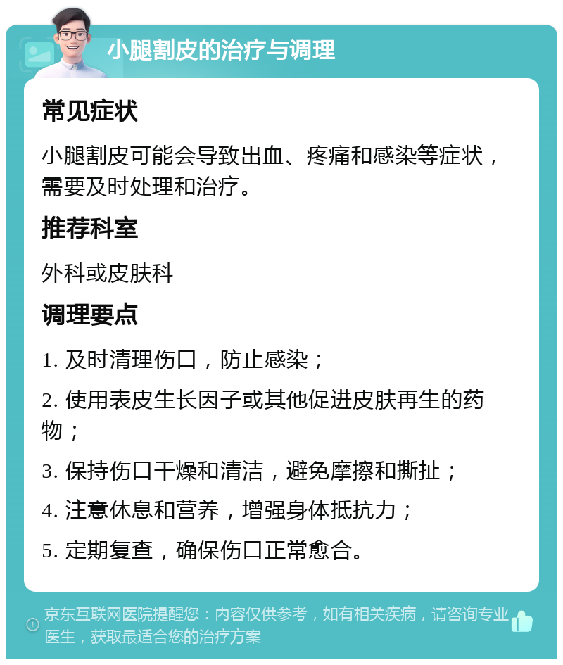 小腿割皮的治疗与调理 常见症状 小腿割皮可能会导致出血、疼痛和感染等症状，需要及时处理和治疗。 推荐科室 外科或皮肤科 调理要点 1. 及时清理伤口，防止感染； 2. 使用表皮生长因子或其他促进皮肤再生的药物； 3. 保持伤口干燥和清洁，避免摩擦和撕扯； 4. 注意休息和营养，增强身体抵抗力； 5. 定期复查，确保伤口正常愈合。