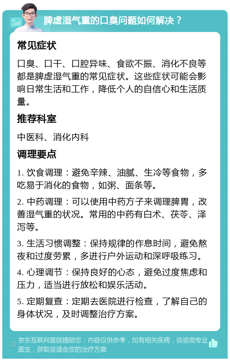 脾虚湿气重的口臭问题如何解决？ 常见症状 口臭、口干、口腔异味、食欲不振、消化不良等都是脾虚湿气重的常见症状。这些症状可能会影响日常生活和工作，降低个人的自信心和生活质量。 推荐科室 中医科、消化内科 调理要点 1. 饮食调理：避免辛辣、油腻、生冷等食物，多吃易于消化的食物，如粥、面条等。 2. 中药调理：可以使用中药方子来调理脾胃，改善湿气重的状况。常用的中药有白术、茯苓、泽泻等。 3. 生活习惯调整：保持规律的作息时间，避免熬夜和过度劳累，多进行户外运动和深呼吸练习。 4. 心理调节：保持良好的心态，避免过度焦虑和压力，适当进行放松和娱乐活动。 5. 定期复查：定期去医院进行检查，了解自己的身体状况，及时调整治疗方案。