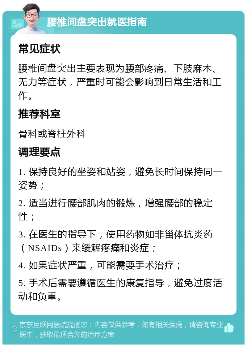 腰椎间盘突出就医指南 常见症状 腰椎间盘突出主要表现为腰部疼痛、下肢麻木、无力等症状，严重时可能会影响到日常生活和工作。 推荐科室 骨科或脊柱外科 调理要点 1. 保持良好的坐姿和站姿，避免长时间保持同一姿势； 2. 适当进行腰部肌肉的锻炼，增强腰部的稳定性； 3. 在医生的指导下，使用药物如非甾体抗炎药（NSAIDs）来缓解疼痛和炎症； 4. 如果症状严重，可能需要手术治疗； 5. 手术后需要遵循医生的康复指导，避免过度活动和负重。