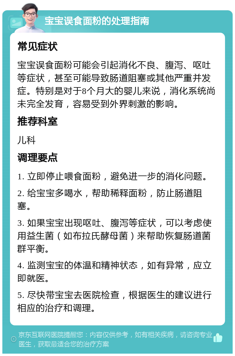 宝宝误食面粉的处理指南 常见症状 宝宝误食面粉可能会引起消化不良、腹泻、呕吐等症状，甚至可能导致肠道阻塞或其他严重并发症。特别是对于8个月大的婴儿来说，消化系统尚未完全发育，容易受到外界刺激的影响。 推荐科室 儿科 调理要点 1. 立即停止喂食面粉，避免进一步的消化问题。 2. 给宝宝多喝水，帮助稀释面粉，防止肠道阻塞。 3. 如果宝宝出现呕吐、腹泻等症状，可以考虑使用益生菌（如布拉氏酵母菌）来帮助恢复肠道菌群平衡。 4. 监测宝宝的体温和精神状态，如有异常，应立即就医。 5. 尽快带宝宝去医院检查，根据医生的建议进行相应的治疗和调理。