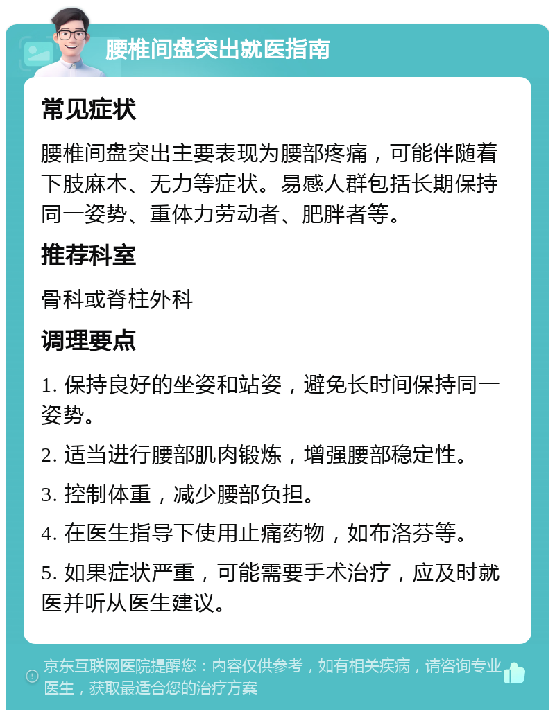 腰椎间盘突出就医指南 常见症状 腰椎间盘突出主要表现为腰部疼痛，可能伴随着下肢麻木、无力等症状。易感人群包括长期保持同一姿势、重体力劳动者、肥胖者等。 推荐科室 骨科或脊柱外科 调理要点 1. 保持良好的坐姿和站姿，避免长时间保持同一姿势。 2. 适当进行腰部肌肉锻炼，增强腰部稳定性。 3. 控制体重，减少腰部负担。 4. 在医生指导下使用止痛药物，如布洛芬等。 5. 如果症状严重，可能需要手术治疗，应及时就医并听从医生建议。