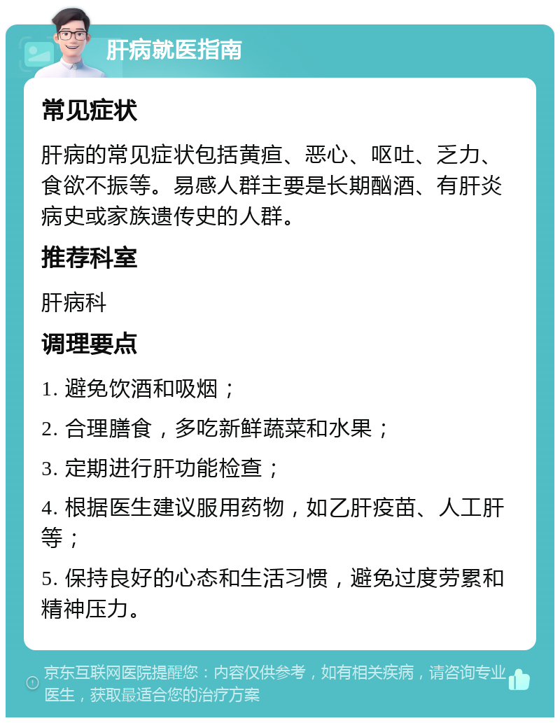 肝病就医指南 常见症状 肝病的常见症状包括黄疸、恶心、呕吐、乏力、食欲不振等。易感人群主要是长期酗酒、有肝炎病史或家族遗传史的人群。 推荐科室 肝病科 调理要点 1. 避免饮酒和吸烟； 2. 合理膳食，多吃新鲜蔬菜和水果； 3. 定期进行肝功能检查； 4. 根据医生建议服用药物，如乙肝疫苗、人工肝等； 5. 保持良好的心态和生活习惯，避免过度劳累和精神压力。