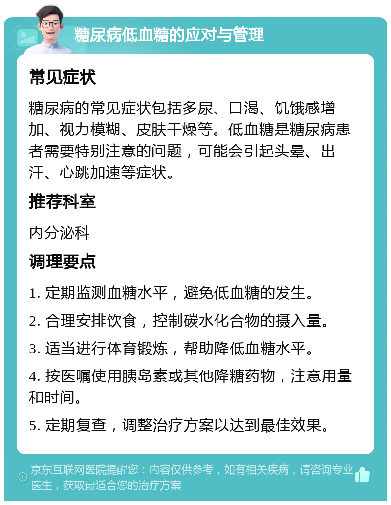 糖尿病低血糖的应对与管理 常见症状 糖尿病的常见症状包括多尿、口渴、饥饿感增加、视力模糊、皮肤干燥等。低血糖是糖尿病患者需要特别注意的问题，可能会引起头晕、出汗、心跳加速等症状。 推荐科室 内分泌科 调理要点 1. 定期监测血糖水平，避免低血糖的发生。 2. 合理安排饮食，控制碳水化合物的摄入量。 3. 适当进行体育锻炼，帮助降低血糖水平。 4. 按医嘱使用胰岛素或其他降糖药物，注意用量和时间。 5. 定期复查，调整治疗方案以达到最佳效果。