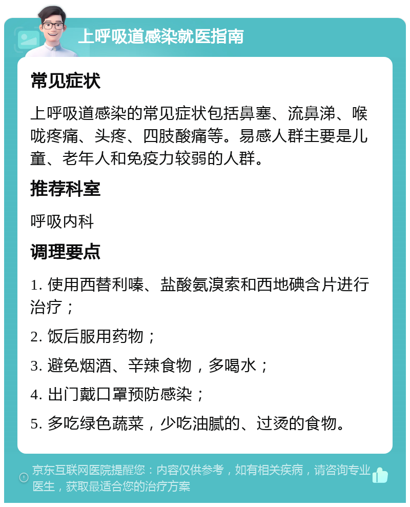 上呼吸道感染就医指南 常见症状 上呼吸道感染的常见症状包括鼻塞、流鼻涕、喉咙疼痛、头疼、四肢酸痛等。易感人群主要是儿童、老年人和免疫力较弱的人群。 推荐科室 呼吸内科 调理要点 1. 使用西替利嗪、盐酸氨溴索和西地碘含片进行治疗； 2. 饭后服用药物； 3. 避免烟酒、辛辣食物，多喝水； 4. 出门戴口罩预防感染； 5. 多吃绿色蔬菜，少吃油腻的、过烫的食物。