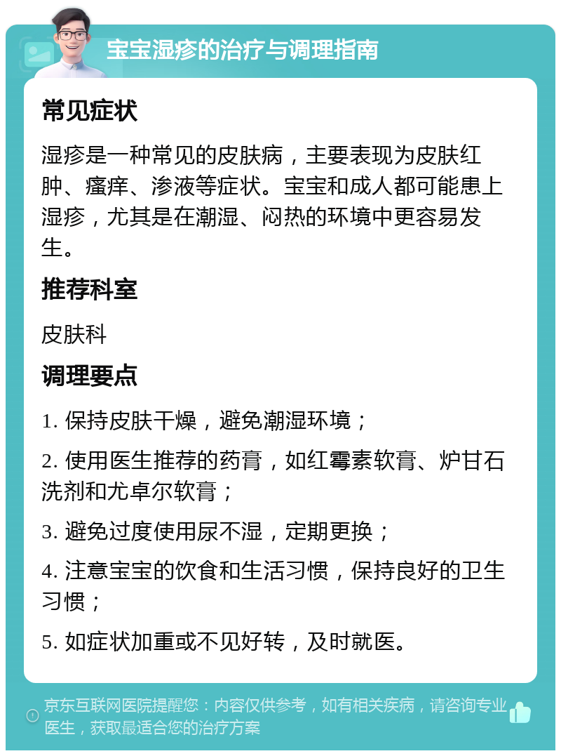 宝宝湿疹的治疗与调理指南 常见症状 湿疹是一种常见的皮肤病，主要表现为皮肤红肿、瘙痒、渗液等症状。宝宝和成人都可能患上湿疹，尤其是在潮湿、闷热的环境中更容易发生。 推荐科室 皮肤科 调理要点 1. 保持皮肤干燥，避免潮湿环境； 2. 使用医生推荐的药膏，如红霉素软膏、炉甘石洗剂和尤卓尔软膏； 3. 避免过度使用尿不湿，定期更换； 4. 注意宝宝的饮食和生活习惯，保持良好的卫生习惯； 5. 如症状加重或不见好转，及时就医。