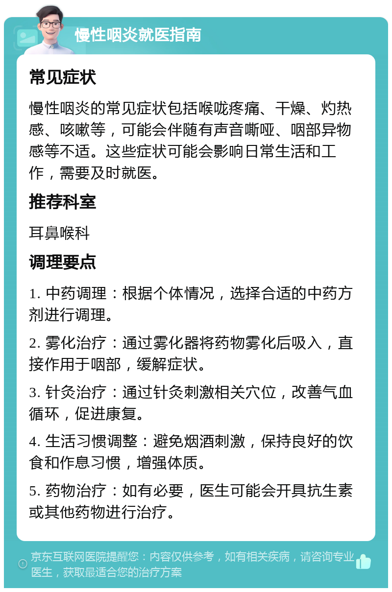 慢性咽炎就医指南 常见症状 慢性咽炎的常见症状包括喉咙疼痛、干燥、灼热感、咳嗽等，可能会伴随有声音嘶哑、咽部异物感等不适。这些症状可能会影响日常生活和工作，需要及时就医。 推荐科室 耳鼻喉科 调理要点 1. 中药调理：根据个体情况，选择合适的中药方剂进行调理。 2. 雾化治疗：通过雾化器将药物雾化后吸入，直接作用于咽部，缓解症状。 3. 针灸治疗：通过针灸刺激相关穴位，改善气血循环，促进康复。 4. 生活习惯调整：避免烟酒刺激，保持良好的饮食和作息习惯，增强体质。 5. 药物治疗：如有必要，医生可能会开具抗生素或其他药物进行治疗。