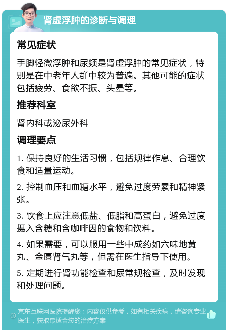 肾虚浮肿的诊断与调理 常见症状 手脚轻微浮肿和尿频是肾虚浮肿的常见症状，特别是在中老年人群中较为普遍。其他可能的症状包括疲劳、食欲不振、头晕等。 推荐科室 肾内科或泌尿外科 调理要点 1. 保持良好的生活习惯，包括规律作息、合理饮食和适量运动。 2. 控制血压和血糖水平，避免过度劳累和精神紧张。 3. 饮食上应注意低盐、低脂和高蛋白，避免过度摄入含糖和含咖啡因的食物和饮料。 4. 如果需要，可以服用一些中成药如六味地黄丸、金匮肾气丸等，但需在医生指导下使用。 5. 定期进行肾功能检查和尿常规检查，及时发现和处理问题。