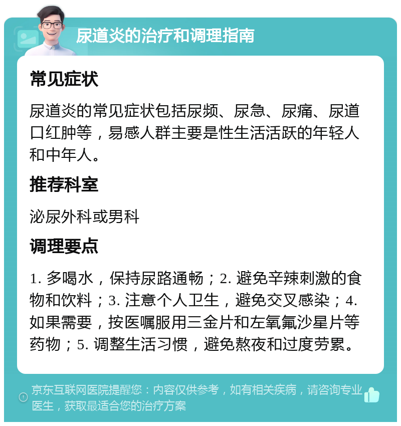 尿道炎的治疗和调理指南 常见症状 尿道炎的常见症状包括尿频、尿急、尿痛、尿道口红肿等，易感人群主要是性生活活跃的年轻人和中年人。 推荐科室 泌尿外科或男科 调理要点 1. 多喝水，保持尿路通畅；2. 避免辛辣刺激的食物和饮料；3. 注意个人卫生，避免交叉感染；4. 如果需要，按医嘱服用三金片和左氧氟沙星片等药物；5. 调整生活习惯，避免熬夜和过度劳累。