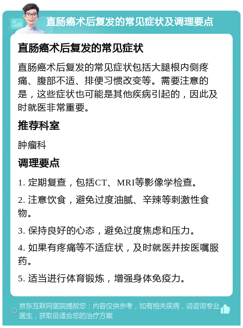 直肠癌术后复发的常见症状及调理要点 直肠癌术后复发的常见症状 直肠癌术后复发的常见症状包括大腿根内侧疼痛、腹部不适、排便习惯改变等。需要注意的是，这些症状也可能是其他疾病引起的，因此及时就医非常重要。 推荐科室 肿瘤科 调理要点 1. 定期复查，包括CT、MRI等影像学检查。 2. 注意饮食，避免过度油腻、辛辣等刺激性食物。 3. 保持良好的心态，避免过度焦虑和压力。 4. 如果有疼痛等不适症状，及时就医并按医嘱服药。 5. 适当进行体育锻炼，增强身体免疫力。