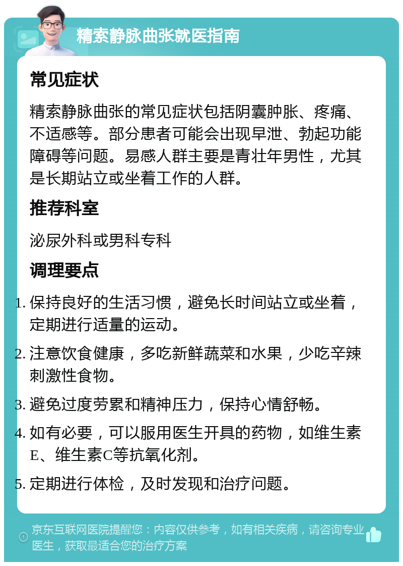 精索静脉曲张就医指南 常见症状 精索静脉曲张的常见症状包括阴囊肿胀、疼痛、不适感等。部分患者可能会出现早泄、勃起功能障碍等问题。易感人群主要是青壮年男性，尤其是长期站立或坐着工作的人群。 推荐科室 泌尿外科或男科专科 调理要点 保持良好的生活习惯，避免长时间站立或坐着，定期进行适量的运动。 注意饮食健康，多吃新鲜蔬菜和水果，少吃辛辣刺激性食物。 避免过度劳累和精神压力，保持心情舒畅。 如有必要，可以服用医生开具的药物，如维生素E、维生素C等抗氧化剂。 定期进行体检，及时发现和治疗问题。