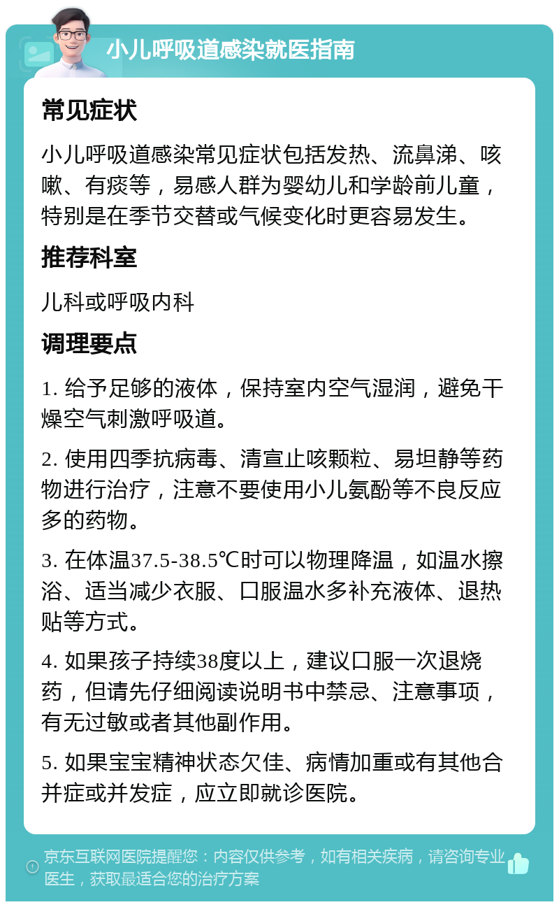 小儿呼吸道感染就医指南 常见症状 小儿呼吸道感染常见症状包括发热、流鼻涕、咳嗽、有痰等，易感人群为婴幼儿和学龄前儿童，特别是在季节交替或气候变化时更容易发生。 推荐科室 儿科或呼吸内科 调理要点 1. 给予足够的液体，保持室内空气湿润，避免干燥空气刺激呼吸道。 2. 使用四季抗病毒、清宣止咳颗粒、易坦静等药物进行治疗，注意不要使用小儿氨酚等不良反应多的药物。 3. 在体温37.5-38.5℃时可以物理降温，如温水擦浴、适当减少衣服、口服温水多补充液体、退热贴等方式。 4. 如果孩子持续38度以上，建议口服一次退烧药，但请先仔细阅读说明书中禁忌、注意事项，有无过敏或者其他副作用。 5. 如果宝宝精神状态欠佳、病情加重或有其他合并症或并发症，应立即就诊医院。