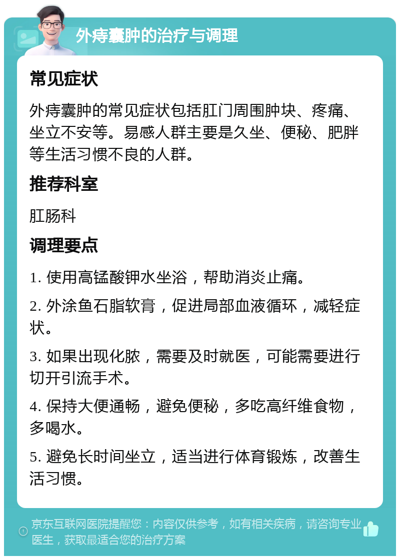 外痔囊肿的治疗与调理 常见症状 外痔囊肿的常见症状包括肛门周围肿块、疼痛、坐立不安等。易感人群主要是久坐、便秘、肥胖等生活习惯不良的人群。 推荐科室 肛肠科 调理要点 1. 使用高锰酸钾水坐浴，帮助消炎止痛。 2. 外涂鱼石脂软膏，促进局部血液循环，减轻症状。 3. 如果出现化脓，需要及时就医，可能需要进行切开引流手术。 4. 保持大便通畅，避免便秘，多吃高纤维食物，多喝水。 5. 避免长时间坐立，适当进行体育锻炼，改善生活习惯。