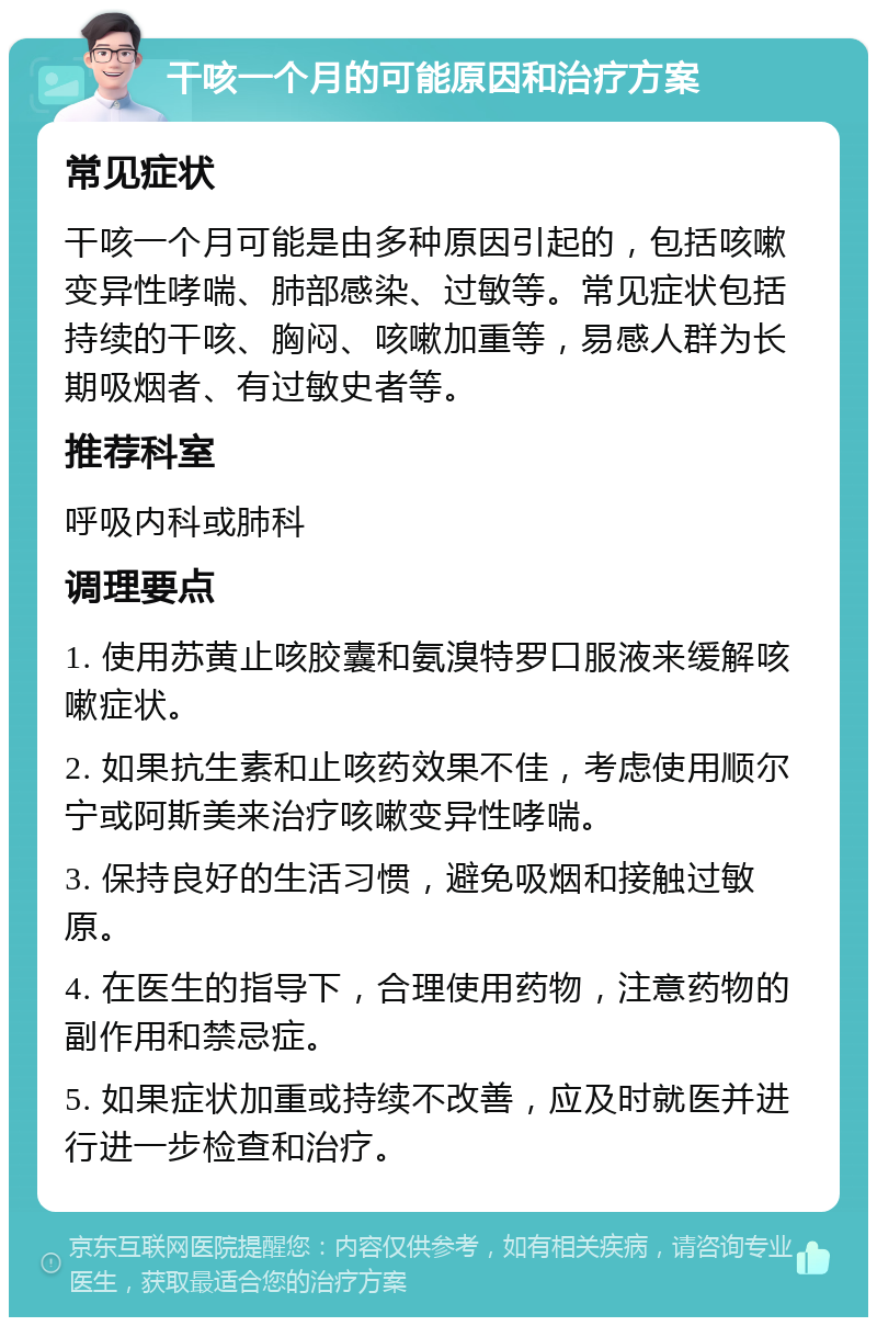 干咳一个月的可能原因和治疗方案 常见症状 干咳一个月可能是由多种原因引起的，包括咳嗽变异性哮喘、肺部感染、过敏等。常见症状包括持续的干咳、胸闷、咳嗽加重等，易感人群为长期吸烟者、有过敏史者等。 推荐科室 呼吸内科或肺科 调理要点 1. 使用苏黄止咳胶囊和氨溴特罗口服液来缓解咳嗽症状。 2. 如果抗生素和止咳药效果不佳，考虑使用顺尔宁或阿斯美来治疗咳嗽变异性哮喘。 3. 保持良好的生活习惯，避免吸烟和接触过敏原。 4. 在医生的指导下，合理使用药物，注意药物的副作用和禁忌症。 5. 如果症状加重或持续不改善，应及时就医并进行进一步检查和治疗。