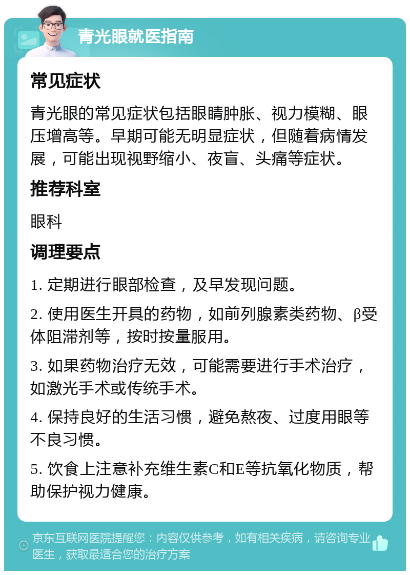 青光眼就医指南 常见症状 青光眼的常见症状包括眼睛肿胀、视力模糊、眼压增高等。早期可能无明显症状，但随着病情发展，可能出现视野缩小、夜盲、头痛等症状。 推荐科室 眼科 调理要点 1. 定期进行眼部检查，及早发现问题。 2. 使用医生开具的药物，如前列腺素类药物、β受体阻滞剂等，按时按量服用。 3. 如果药物治疗无效，可能需要进行手术治疗，如激光手术或传统手术。 4. 保持良好的生活习惯，避免熬夜、过度用眼等不良习惯。 5. 饮食上注意补充维生素C和E等抗氧化物质，帮助保护视力健康。