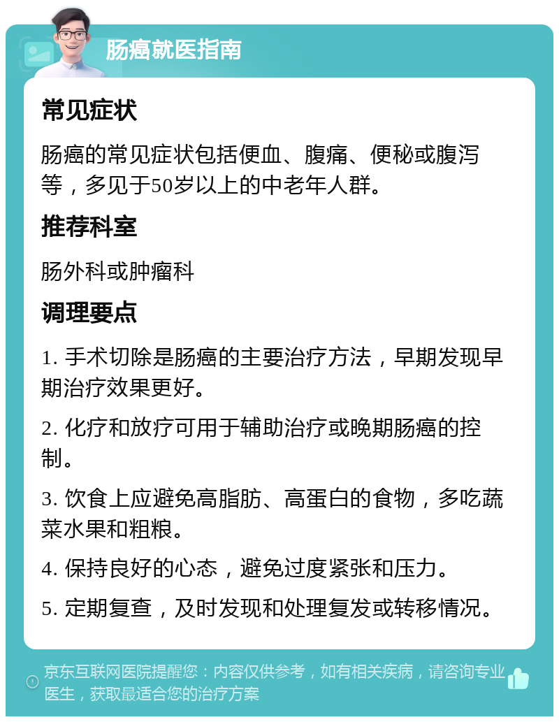 肠癌就医指南 常见症状 肠癌的常见症状包括便血、腹痛、便秘或腹泻等，多见于50岁以上的中老年人群。 推荐科室 肠外科或肿瘤科 调理要点 1. 手术切除是肠癌的主要治疗方法，早期发现早期治疗效果更好。 2. 化疗和放疗可用于辅助治疗或晚期肠癌的控制。 3. 饮食上应避免高脂肪、高蛋白的食物，多吃蔬菜水果和粗粮。 4. 保持良好的心态，避免过度紧张和压力。 5. 定期复查，及时发现和处理复发或转移情况。