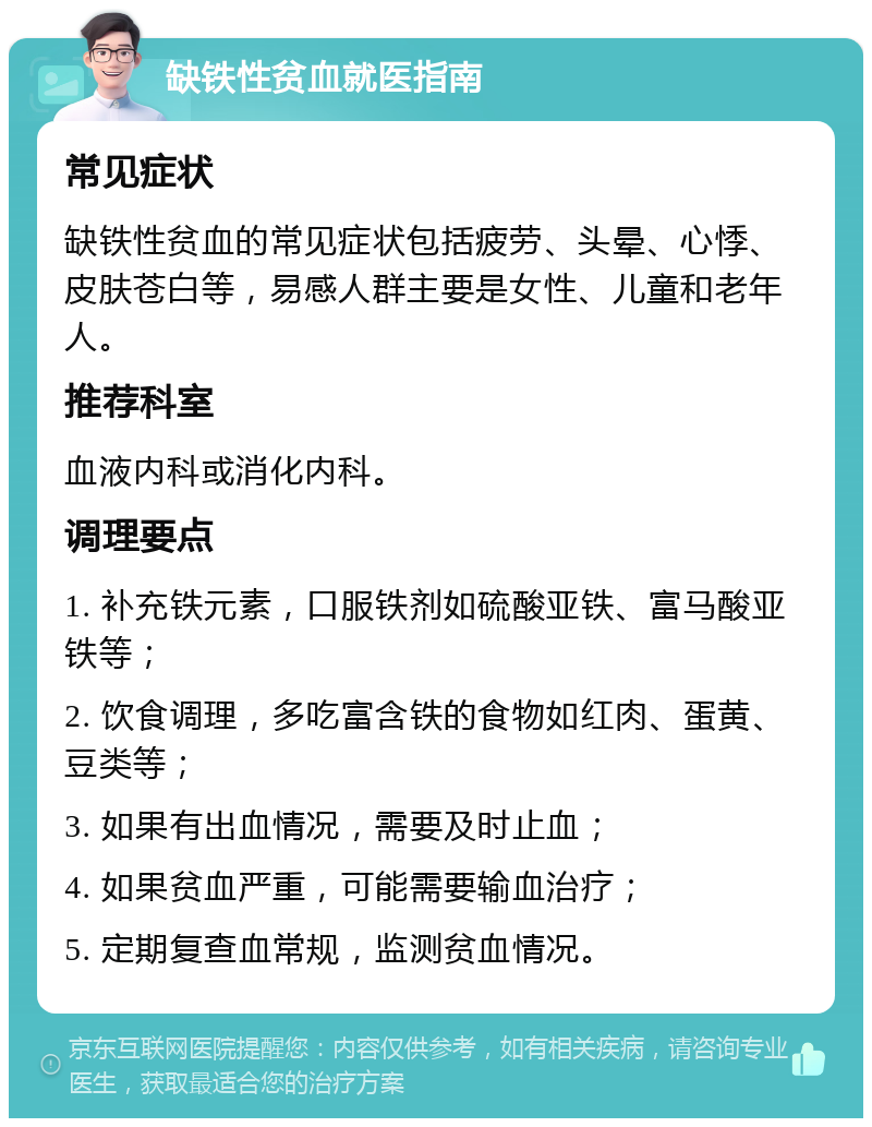 缺铁性贫血就医指南 常见症状 缺铁性贫血的常见症状包括疲劳、头晕、心悸、皮肤苍白等，易感人群主要是女性、儿童和老年人。 推荐科室 血液内科或消化内科。 调理要点 1. 补充铁元素，口服铁剂如硫酸亚铁、富马酸亚铁等； 2. 饮食调理，多吃富含铁的食物如红肉、蛋黄、豆类等； 3. 如果有出血情况，需要及时止血； 4. 如果贫血严重，可能需要输血治疗； 5. 定期复查血常规，监测贫血情况。