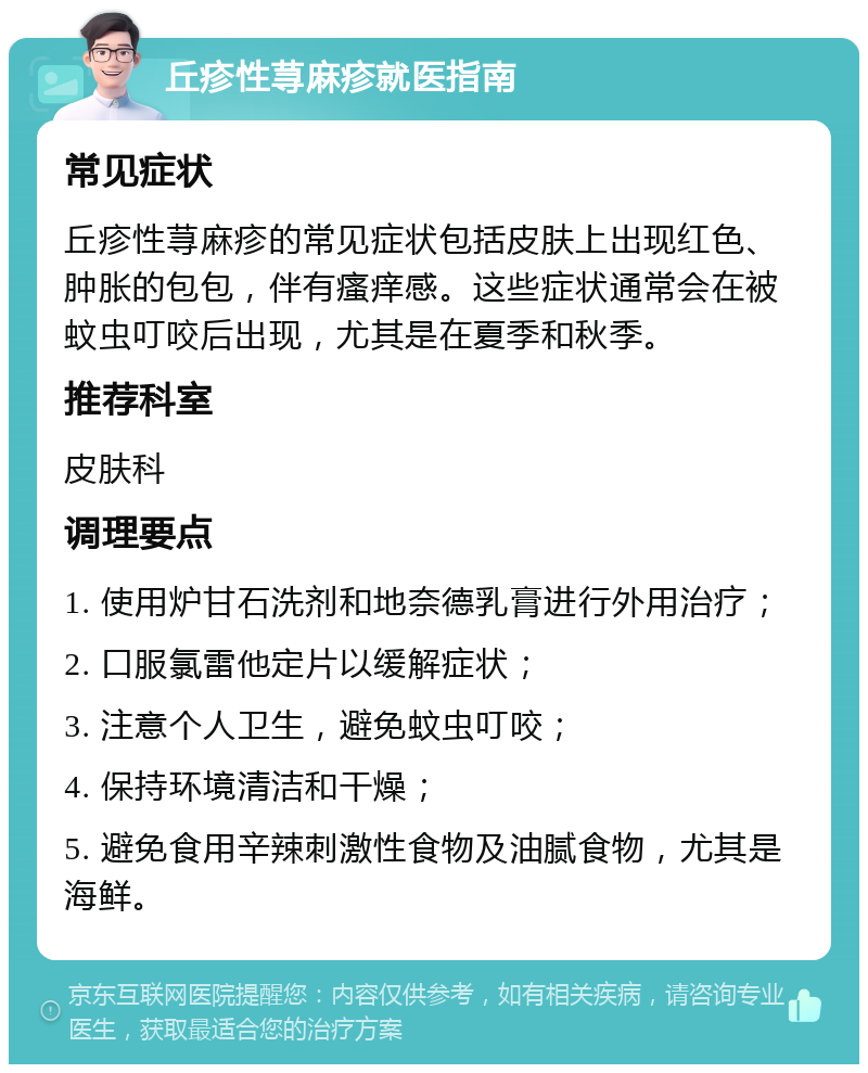 丘疹性荨麻疹就医指南 常见症状 丘疹性荨麻疹的常见症状包括皮肤上出现红色、肿胀的包包，伴有瘙痒感。这些症状通常会在被蚊虫叮咬后出现，尤其是在夏季和秋季。 推荐科室 皮肤科 调理要点 1. 使用炉甘石洗剂和地奈德乳膏进行外用治疗； 2. 口服氯雷他定片以缓解症状； 3. 注意个人卫生，避免蚊虫叮咬； 4. 保持环境清洁和干燥； 5. 避免食用辛辣刺激性食物及油腻食物，尤其是海鲜。