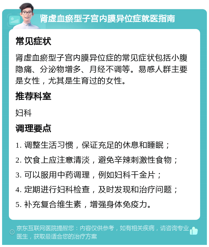 肾虚血瘀型子宫内膜异位症就医指南 常见症状 肾虚血瘀型子宫内膜异位症的常见症状包括小腹隐痛、分泌物增多、月经不调等。易感人群主要是女性，尤其是生育过的女性。 推荐科室 妇科 调理要点 1. 调整生活习惯，保证充足的休息和睡眠； 2. 饮食上应注意清淡，避免辛辣刺激性食物； 3. 可以服用中药调理，例如妇科千金片； 4. 定期进行妇科检查，及时发现和治疗问题； 5. 补充复合维生素，增强身体免疫力。