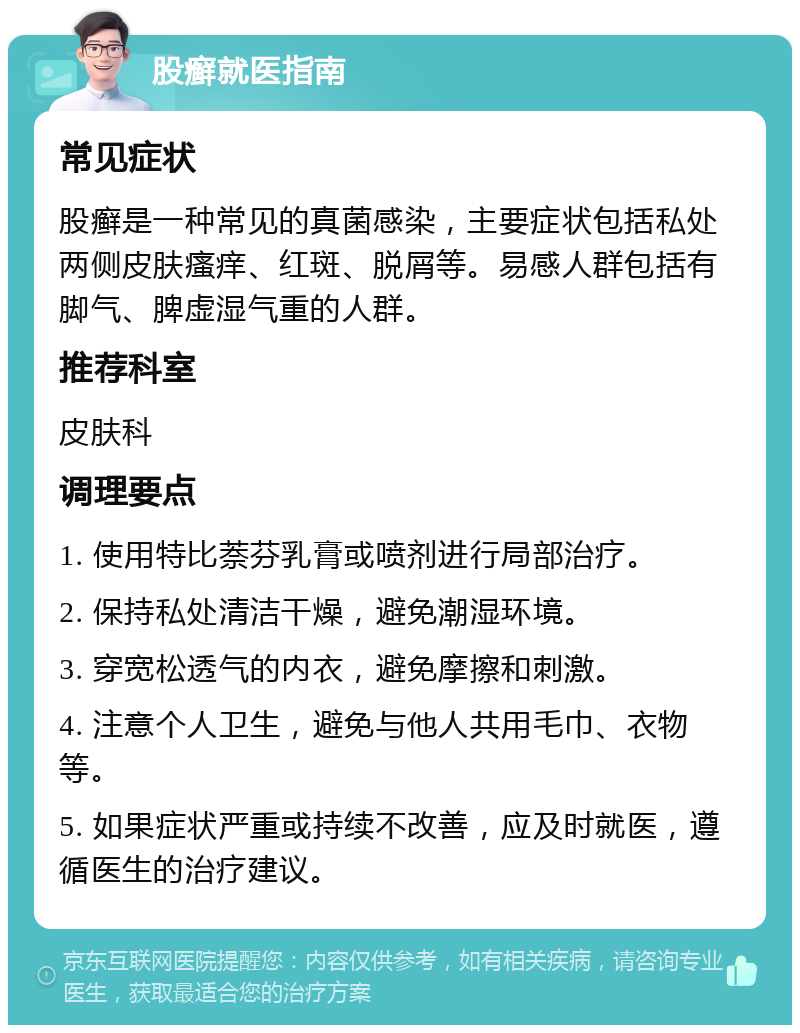 股癣就医指南 常见症状 股癣是一种常见的真菌感染，主要症状包括私处两侧皮肤瘙痒、红斑、脱屑等。易感人群包括有脚气、脾虚湿气重的人群。 推荐科室 皮肤科 调理要点 1. 使用特比萘芬乳膏或喷剂进行局部治疗。 2. 保持私处清洁干燥，避免潮湿环境。 3. 穿宽松透气的内衣，避免摩擦和刺激。 4. 注意个人卫生，避免与他人共用毛巾、衣物等。 5. 如果症状严重或持续不改善，应及时就医，遵循医生的治疗建议。