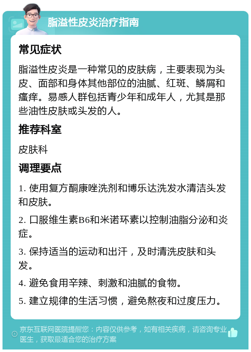 脂溢性皮炎治疗指南 常见症状 脂溢性皮炎是一种常见的皮肤病，主要表现为头皮、面部和身体其他部位的油腻、红斑、鳞屑和瘙痒。易感人群包括青少年和成年人，尤其是那些油性皮肤或头发的人。 推荐科室 皮肤科 调理要点 1. 使用复方酮康唑洗剂和博乐达洗发水清洁头发和皮肤。 2. 口服维生素B6和米诺环素以控制油脂分泌和炎症。 3. 保持适当的运动和出汗，及时清洗皮肤和头发。 4. 避免食用辛辣、刺激和油腻的食物。 5. 建立规律的生活习惯，避免熬夜和过度压力。