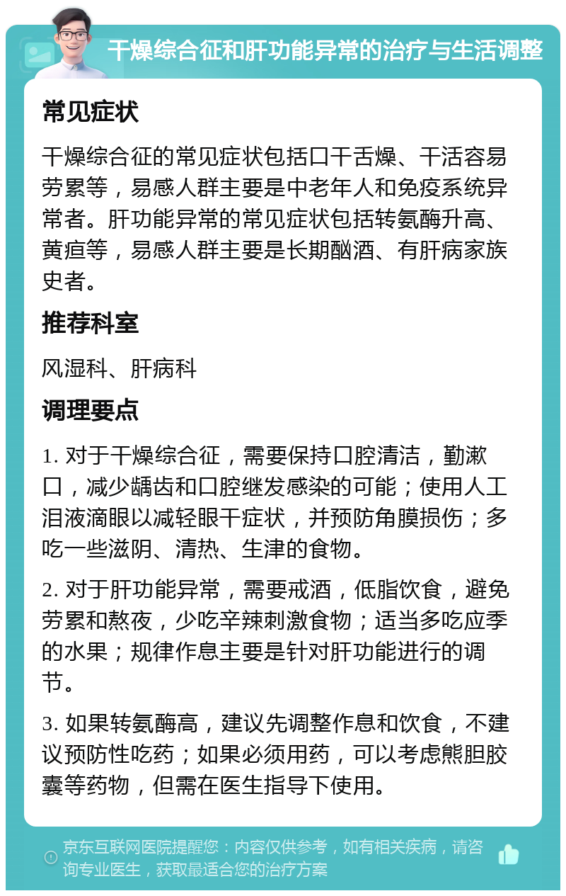 干燥综合征和肝功能异常的治疗与生活调整 常见症状 干燥综合征的常见症状包括口干舌燥、干活容易劳累等，易感人群主要是中老年人和免疫系统异常者。肝功能异常的常见症状包括转氨酶升高、黄疸等，易感人群主要是长期酗酒、有肝病家族史者。 推荐科室 风湿科、肝病科 调理要点 1. 对于干燥综合征，需要保持口腔清洁，勤漱口，减少龋齿和口腔继发感染的可能；使用人工泪液滴眼以减轻眼干症状，并预防角膜损伤；多吃一些滋阴、清热、生津的食物。 2. 对于肝功能异常，需要戒酒，低脂饮食，避免劳累和熬夜，少吃辛辣刺激食物；适当多吃应季的水果；规律作息主要是针对肝功能进行的调节。 3. 如果转氨酶高，建议先调整作息和饮食，不建议预防性吃药；如果必须用药，可以考虑熊胆胶囊等药物，但需在医生指导下使用。