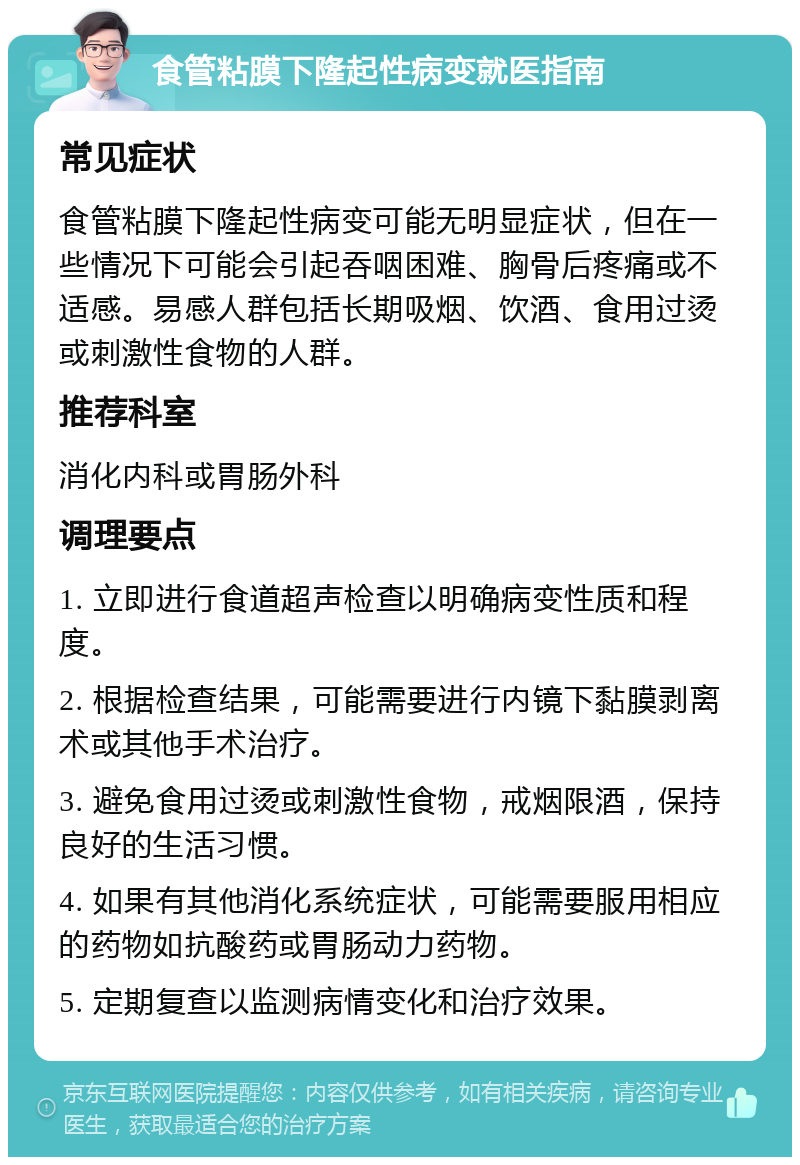 食管粘膜下隆起性病变就医指南 常见症状 食管粘膜下隆起性病变可能无明显症状，但在一些情况下可能会引起吞咽困难、胸骨后疼痛或不适感。易感人群包括长期吸烟、饮酒、食用过烫或刺激性食物的人群。 推荐科室 消化内科或胃肠外科 调理要点 1. 立即进行食道超声检查以明确病变性质和程度。 2. 根据检查结果，可能需要进行内镜下黏膜剥离术或其他手术治疗。 3. 避免食用过烫或刺激性食物，戒烟限酒，保持良好的生活习惯。 4. 如果有其他消化系统症状，可能需要服用相应的药物如抗酸药或胃肠动力药物。 5. 定期复查以监测病情变化和治疗效果。