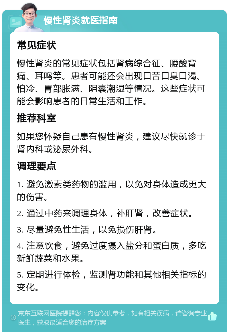 慢性肾炎就医指南 常见症状 慢性肾炎的常见症状包括肾病综合征、腰酸背痛、耳鸣等。患者可能还会出现口苦口臭口渴、怕冷、胃部胀满、阴囊潮湿等情况。这些症状可能会影响患者的日常生活和工作。 推荐科室 如果您怀疑自己患有慢性肾炎，建议尽快就诊于肾内科或泌尿外科。 调理要点 1. 避免激素类药物的滥用，以免对身体造成更大的伤害。 2. 通过中药来调理身体，补肝肾，改善症状。 3. 尽量避免性生活，以免损伤肝肾。 4. 注意饮食，避免过度摄入盐分和蛋白质，多吃新鲜蔬菜和水果。 5. 定期进行体检，监测肾功能和其他相关指标的变化。