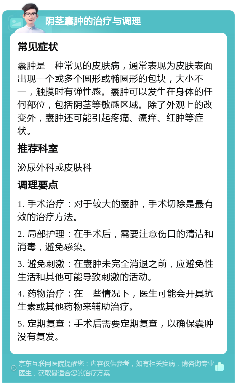 阴茎囊肿的治疗与调理 常见症状 囊肿是一种常见的皮肤病，通常表现为皮肤表面出现一个或多个圆形或椭圆形的包块，大小不一，触摸时有弹性感。囊肿可以发生在身体的任何部位，包括阴茎等敏感区域。除了外观上的改变外，囊肿还可能引起疼痛、瘙痒、红肿等症状。 推荐科室 泌尿外科或皮肤科 调理要点 1. 手术治疗：对于较大的囊肿，手术切除是最有效的治疗方法。 2. 局部护理：在手术后，需要注意伤口的清洁和消毒，避免感染。 3. 避免刺激：在囊肿未完全消退之前，应避免性生活和其他可能导致刺激的活动。 4. 药物治疗：在一些情况下，医生可能会开具抗生素或其他药物来辅助治疗。 5. 定期复查：手术后需要定期复查，以确保囊肿没有复发。