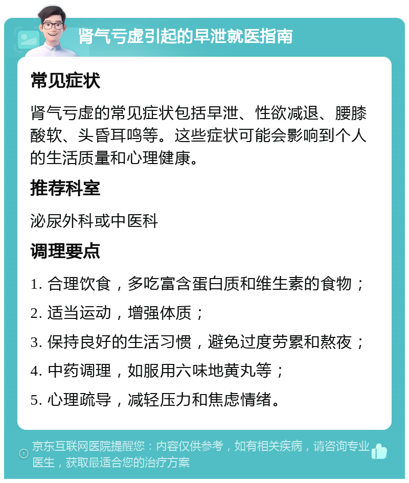 肾气亏虚引起的早泄就医指南 常见症状 肾气亏虚的常见症状包括早泄、性欲减退、腰膝酸软、头昏耳鸣等。这些症状可能会影响到个人的生活质量和心理健康。 推荐科室 泌尿外科或中医科 调理要点 1. 合理饮食，多吃富含蛋白质和维生素的食物； 2. 适当运动，增强体质； 3. 保持良好的生活习惯，避免过度劳累和熬夜； 4. 中药调理，如服用六味地黄丸等； 5. 心理疏导，减轻压力和焦虑情绪。