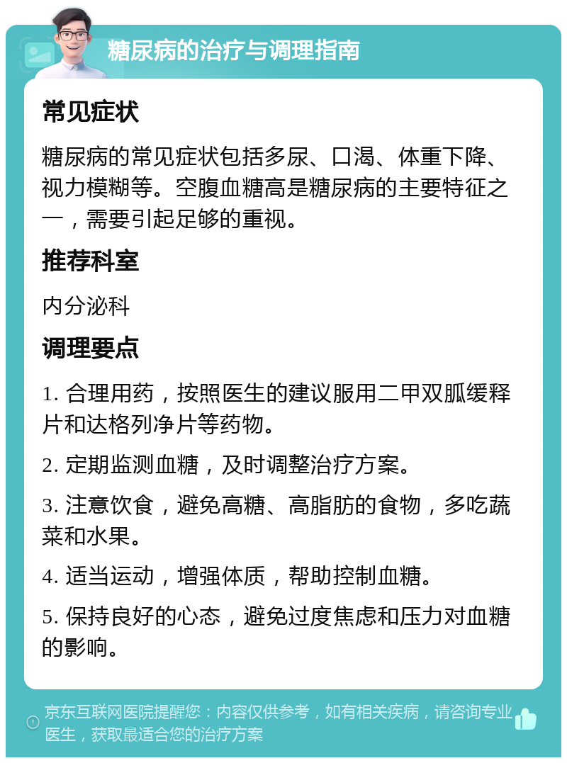 糖尿病的治疗与调理指南 常见症状 糖尿病的常见症状包括多尿、口渴、体重下降、视力模糊等。空腹血糖高是糖尿病的主要特征之一，需要引起足够的重视。 推荐科室 内分泌科 调理要点 1. 合理用药，按照医生的建议服用二甲双胍缓释片和达格列净片等药物。 2. 定期监测血糖，及时调整治疗方案。 3. 注意饮食，避免高糖、高脂肪的食物，多吃蔬菜和水果。 4. 适当运动，增强体质，帮助控制血糖。 5. 保持良好的心态，避免过度焦虑和压力对血糖的影响。