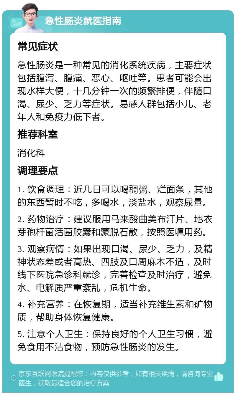 急性肠炎就医指南 常见症状 急性肠炎是一种常见的消化系统疾病，主要症状包括腹泻、腹痛、恶心、呕吐等。患者可能会出现水样大便，十几分钟一次的频繁排便，伴随口渴、尿少、乏力等症状。易感人群包括小儿、老年人和免疫力低下者。 推荐科室 消化科 调理要点 1. 饮食调理：近几日可以喝稠粥、烂面条，其他的东西暂时不吃，多喝水，淡盐水，观察尿量。 2. 药物治疗：建议服用马来酸曲美布汀片、地衣芽孢杆菌活菌胶囊和蒙脱石散，按照医嘱用药。 3. 观察病情：如果出现口渴、尿少、乏力，及精神状态差或者高热、四肢及口周麻木不适，及时线下医院急诊科就诊，完善检查及时治疗，避免水、电解质严重紊乱，危机生命。 4. 补充营养：在恢复期，适当补充维生素和矿物质，帮助身体恢复健康。 5. 注意个人卫生：保持良好的个人卫生习惯，避免食用不洁食物，预防急性肠炎的发生。