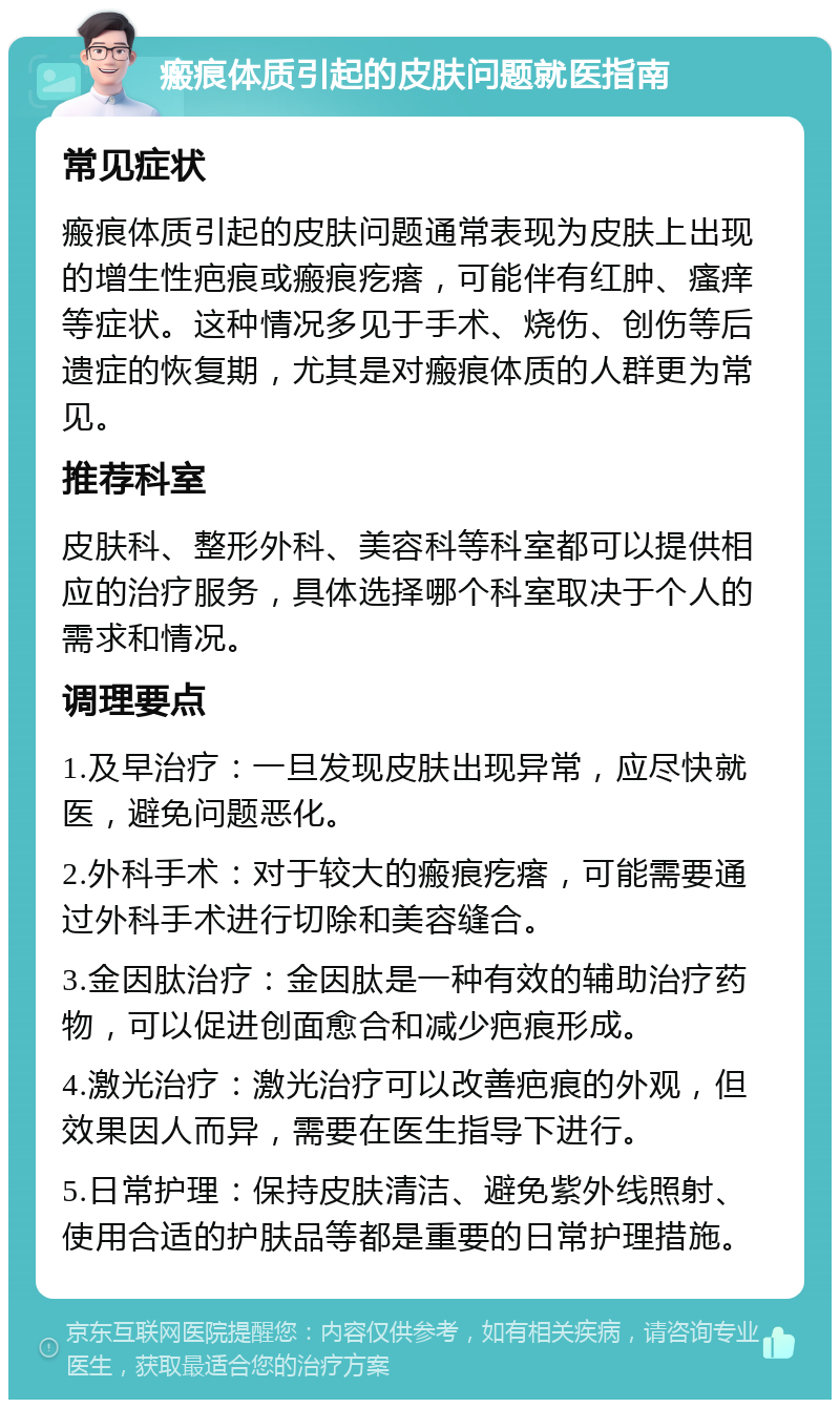 瘢痕体质引起的皮肤问题就医指南 常见症状 瘢痕体质引起的皮肤问题通常表现为皮肤上出现的增生性疤痕或瘢痕疙瘩，可能伴有红肿、瘙痒等症状。这种情况多见于手术、烧伤、创伤等后遗症的恢复期，尤其是对瘢痕体质的人群更为常见。 推荐科室 皮肤科、整形外科、美容科等科室都可以提供相应的治疗服务，具体选择哪个科室取决于个人的需求和情况。 调理要点 1.及早治疗：一旦发现皮肤出现异常，应尽快就医，避免问题恶化。 2.外科手术：对于较大的瘢痕疙瘩，可能需要通过外科手术进行切除和美容缝合。 3.金因肽治疗：金因肽是一种有效的辅助治疗药物，可以促进创面愈合和减少疤痕形成。 4.激光治疗：激光治疗可以改善疤痕的外观，但效果因人而异，需要在医生指导下进行。 5.日常护理：保持皮肤清洁、避免紫外线照射、使用合适的护肤品等都是重要的日常护理措施。