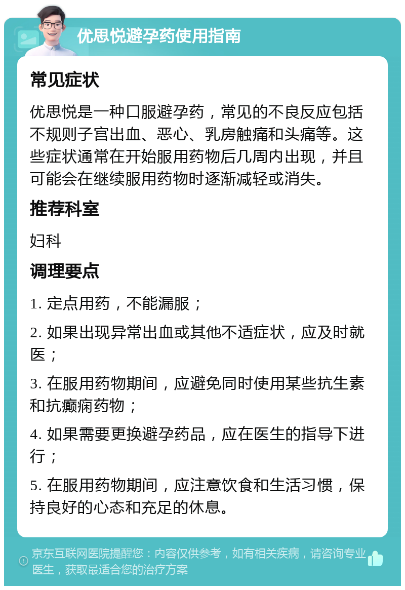 优思悦避孕药使用指南 常见症状 优思悦是一种口服避孕药，常见的不良反应包括不规则子宫出血、恶心、乳房触痛和头痛等。这些症状通常在开始服用药物后几周内出现，并且可能会在继续服用药物时逐渐减轻或消失。 推荐科室 妇科 调理要点 1. 定点用药，不能漏服； 2. 如果出现异常出血或其他不适症状，应及时就医； 3. 在服用药物期间，应避免同时使用某些抗生素和抗癫痫药物； 4. 如果需要更换避孕药品，应在医生的指导下进行； 5. 在服用药物期间，应注意饮食和生活习惯，保持良好的心态和充足的休息。