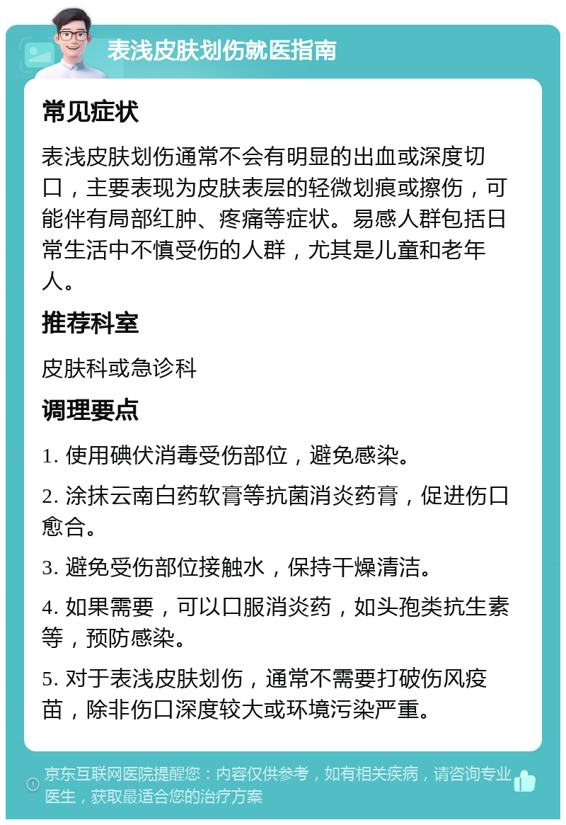 表浅皮肤划伤就医指南 常见症状 表浅皮肤划伤通常不会有明显的出血或深度切口，主要表现为皮肤表层的轻微划痕或擦伤，可能伴有局部红肿、疼痛等症状。易感人群包括日常生活中不慎受伤的人群，尤其是儿童和老年人。 推荐科室 皮肤科或急诊科 调理要点 1. 使用碘伏消毒受伤部位，避免感染。 2. 涂抹云南白药软膏等抗菌消炎药膏，促进伤口愈合。 3. 避免受伤部位接触水，保持干燥清洁。 4. 如果需要，可以口服消炎药，如头孢类抗生素等，预防感染。 5. 对于表浅皮肤划伤，通常不需要打破伤风疫苗，除非伤口深度较大或环境污染严重。