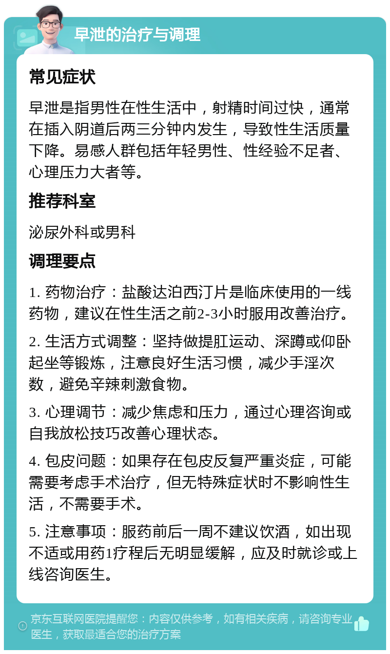 早泄的治疗与调理 常见症状 早泄是指男性在性生活中，射精时间过快，通常在插入阴道后两三分钟内发生，导致性生活质量下降。易感人群包括年轻男性、性经验不足者、心理压力大者等。 推荐科室 泌尿外科或男科 调理要点 1. 药物治疗：盐酸达泊西汀片是临床使用的一线药物，建议在性生活之前2-3小时服用改善治疗。 2. 生活方式调整：坚持做提肛运动、深蹲或仰卧起坐等锻炼，注意良好生活习惯，减少手淫次数，避免辛辣刺激食物。 3. 心理调节：减少焦虑和压力，通过心理咨询或自我放松技巧改善心理状态。 4. 包皮问题：如果存在包皮反复严重炎症，可能需要考虑手术治疗，但无特殊症状时不影响性生活，不需要手术。 5. 注意事项：服药前后一周不建议饮酒，如出现不适或用药1疗程后无明显缓解，应及时就诊或上线咨询医生。