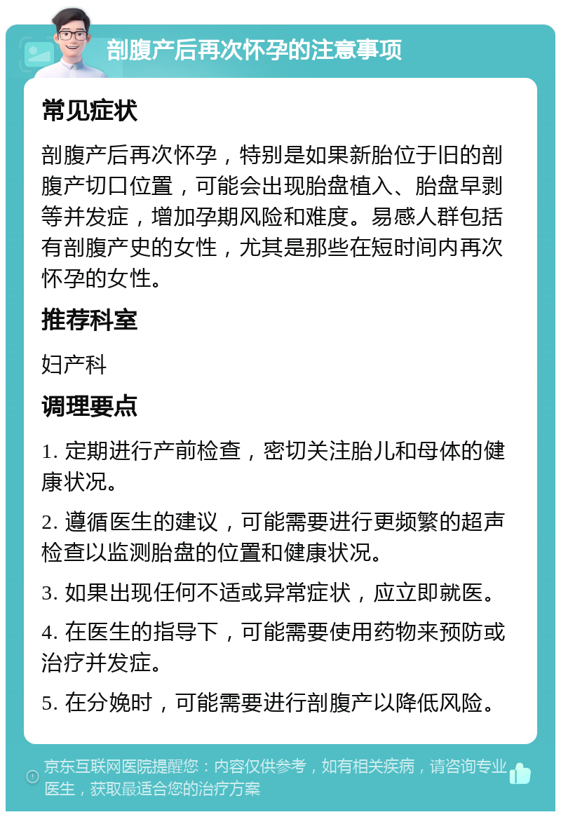 剖腹产后再次怀孕的注意事项 常见症状 剖腹产后再次怀孕，特别是如果新胎位于旧的剖腹产切口位置，可能会出现胎盘植入、胎盘早剥等并发症，增加孕期风险和难度。易感人群包括有剖腹产史的女性，尤其是那些在短时间内再次怀孕的女性。 推荐科室 妇产科 调理要点 1. 定期进行产前检查，密切关注胎儿和母体的健康状况。 2. 遵循医生的建议，可能需要进行更频繁的超声检查以监测胎盘的位置和健康状况。 3. 如果出现任何不适或异常症状，应立即就医。 4. 在医生的指导下，可能需要使用药物来预防或治疗并发症。 5. 在分娩时，可能需要进行剖腹产以降低风险。