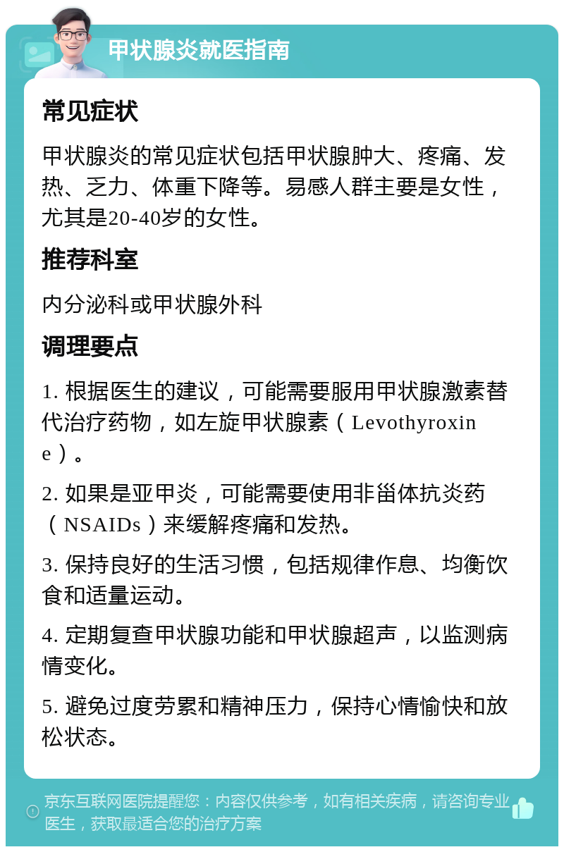 甲状腺炎就医指南 常见症状 甲状腺炎的常见症状包括甲状腺肿大、疼痛、发热、乏力、体重下降等。易感人群主要是女性，尤其是20-40岁的女性。 推荐科室 内分泌科或甲状腺外科 调理要点 1. 根据医生的建议，可能需要服用甲状腺激素替代治疗药物，如左旋甲状腺素（Levothyroxine）。 2. 如果是亚甲炎，可能需要使用非甾体抗炎药（NSAIDs）来缓解疼痛和发热。 3. 保持良好的生活习惯，包括规律作息、均衡饮食和适量运动。 4. 定期复查甲状腺功能和甲状腺超声，以监测病情变化。 5. 避免过度劳累和精神压力，保持心情愉快和放松状态。