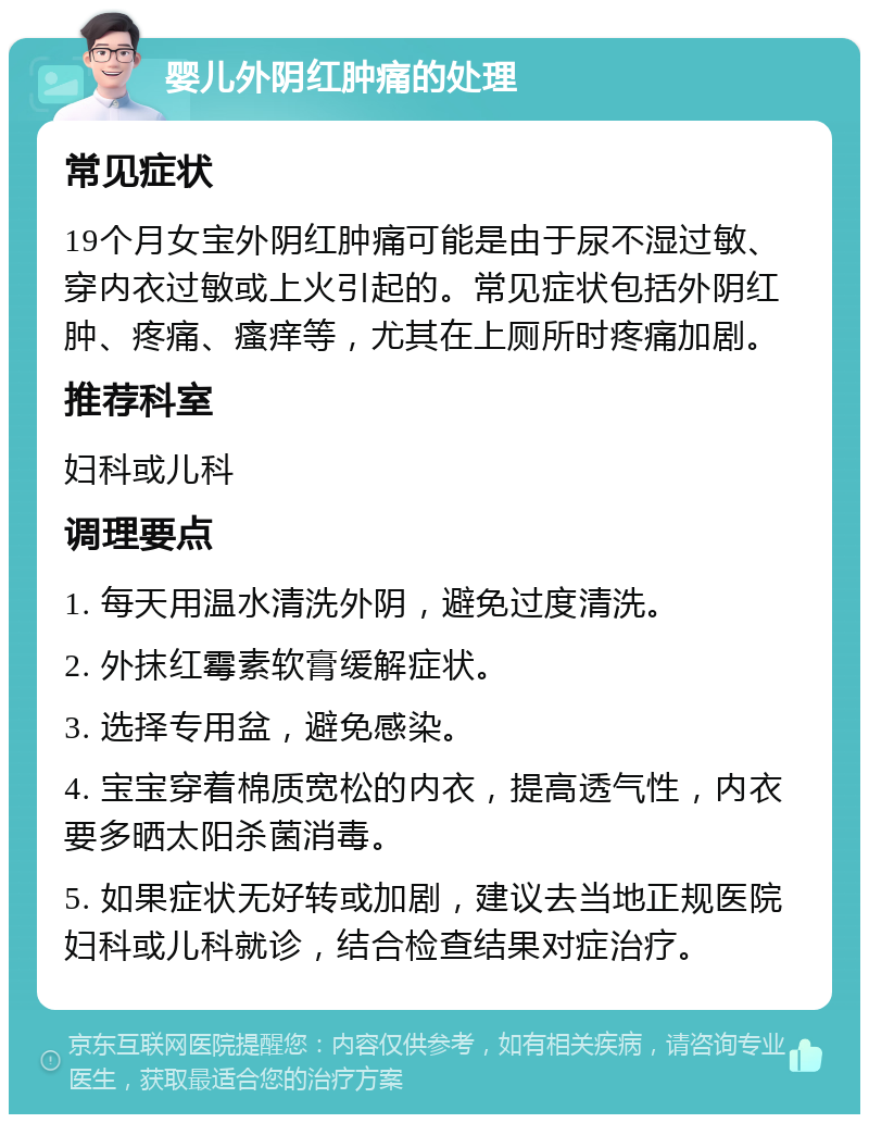 婴儿外阴红肿痛的处理 常见症状 19个月女宝外阴红肿痛可能是由于尿不湿过敏、穿内衣过敏或上火引起的。常见症状包括外阴红肿、疼痛、瘙痒等，尤其在上厕所时疼痛加剧。 推荐科室 妇科或儿科 调理要点 1. 每天用温水清洗外阴，避免过度清洗。 2. 外抹红霉素软膏缓解症状。 3. 选择专用盆，避免感染。 4. 宝宝穿着棉质宽松的内衣，提高透气性，内衣要多晒太阳杀菌消毒。 5. 如果症状无好转或加剧，建议去当地正规医院妇科或儿科就诊，结合检查结果对症治疗。