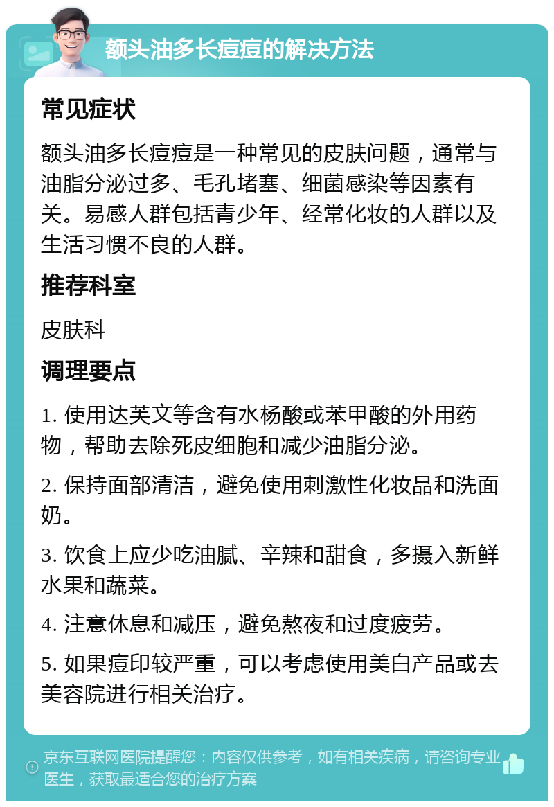 额头油多长痘痘的解决方法 常见症状 额头油多长痘痘是一种常见的皮肤问题，通常与油脂分泌过多、毛孔堵塞、细菌感染等因素有关。易感人群包括青少年、经常化妆的人群以及生活习惯不良的人群。 推荐科室 皮肤科 调理要点 1. 使用达芙文等含有水杨酸或苯甲酸的外用药物，帮助去除死皮细胞和减少油脂分泌。 2. 保持面部清洁，避免使用刺激性化妆品和洗面奶。 3. 饮食上应少吃油腻、辛辣和甜食，多摄入新鲜水果和蔬菜。 4. 注意休息和减压，避免熬夜和过度疲劳。 5. 如果痘印较严重，可以考虑使用美白产品或去美容院进行相关治疗。