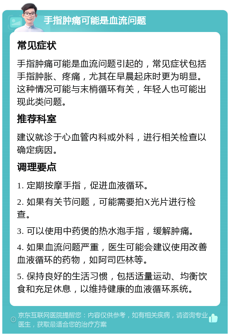 手指肿痛可能是血流问题 常见症状 手指肿痛可能是血流问题引起的，常见症状包括手指肿胀、疼痛，尤其在早晨起床时更为明显。这种情况可能与末梢循环有关，年轻人也可能出现此类问题。 推荐科室 建议就诊于心血管内科或外科，进行相关检查以确定病因。 调理要点 1. 定期按摩手指，促进血液循环。 2. 如果有关节问题，可能需要拍X光片进行检查。 3. 可以使用中药煲的热水泡手指，缓解肿痛。 4. 如果血流问题严重，医生可能会建议使用改善血液循环的药物，如阿司匹林等。 5. 保持良好的生活习惯，包括适量运动、均衡饮食和充足休息，以维持健康的血液循环系统。