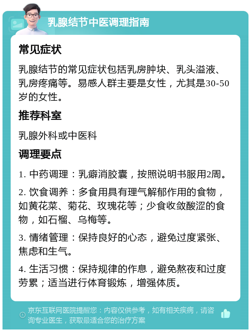 乳腺结节中医调理指南 常见症状 乳腺结节的常见症状包括乳房肿块、乳头溢液、乳房疼痛等。易感人群主要是女性，尤其是30-50岁的女性。 推荐科室 乳腺外科或中医科 调理要点 1. 中药调理：乳癖消胶囊，按照说明书服用2周。 2. 饮食调养：多食用具有理气解郁作用的食物，如黄花菜、菊花、玫瑰花等；少食收敛酸涩的食物，如石榴、乌梅等。 3. 情绪管理：保持良好的心态，避免过度紧张、焦虑和生气。 4. 生活习惯：保持规律的作息，避免熬夜和过度劳累；适当进行体育锻炼，增强体质。