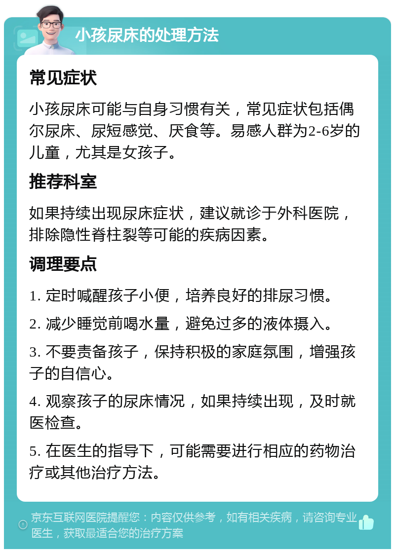 小孩尿床的处理方法 常见症状 小孩尿床可能与自身习惯有关，常见症状包括偶尔尿床、尿短感觉、厌食等。易感人群为2-6岁的儿童，尤其是女孩子。 推荐科室 如果持续出现尿床症状，建议就诊于外科医院，排除隐性脊柱裂等可能的疾病因素。 调理要点 1. 定时喊醒孩子小便，培养良好的排尿习惯。 2. 减少睡觉前喝水量，避免过多的液体摄入。 3. 不要责备孩子，保持积极的家庭氛围，增强孩子的自信心。 4. 观察孩子的尿床情况，如果持续出现，及时就医检查。 5. 在医生的指导下，可能需要进行相应的药物治疗或其他治疗方法。