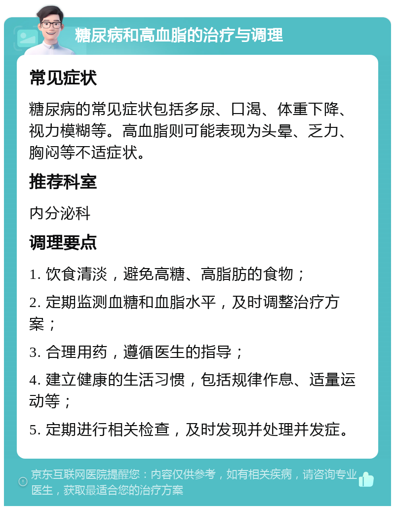 糖尿病和高血脂的治疗与调理 常见症状 糖尿病的常见症状包括多尿、口渴、体重下降、视力模糊等。高血脂则可能表现为头晕、乏力、胸闷等不适症状。 推荐科室 内分泌科 调理要点 1. 饮食清淡，避免高糖、高脂肪的食物； 2. 定期监测血糖和血脂水平，及时调整治疗方案； 3. 合理用药，遵循医生的指导； 4. 建立健康的生活习惯，包括规律作息、适量运动等； 5. 定期进行相关检查，及时发现并处理并发症。