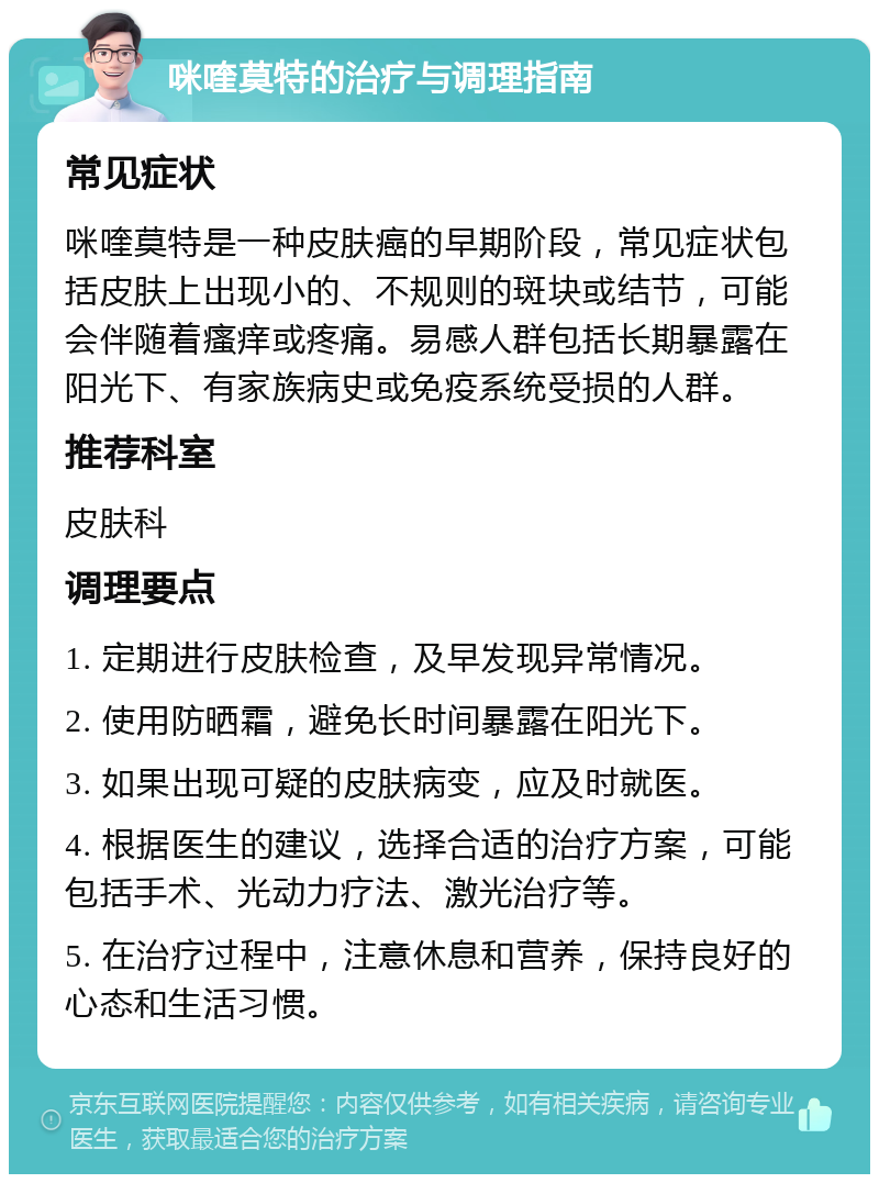 咪喹莫特的治疗与调理指南 常见症状 咪喹莫特是一种皮肤癌的早期阶段，常见症状包括皮肤上出现小的、不规则的斑块或结节，可能会伴随着瘙痒或疼痛。易感人群包括长期暴露在阳光下、有家族病史或免疫系统受损的人群。 推荐科室 皮肤科 调理要点 1. 定期进行皮肤检查，及早发现异常情况。 2. 使用防晒霜，避免长时间暴露在阳光下。 3. 如果出现可疑的皮肤病变，应及时就医。 4. 根据医生的建议，选择合适的治疗方案，可能包括手术、光动力疗法、激光治疗等。 5. 在治疗过程中，注意休息和营养，保持良好的心态和生活习惯。