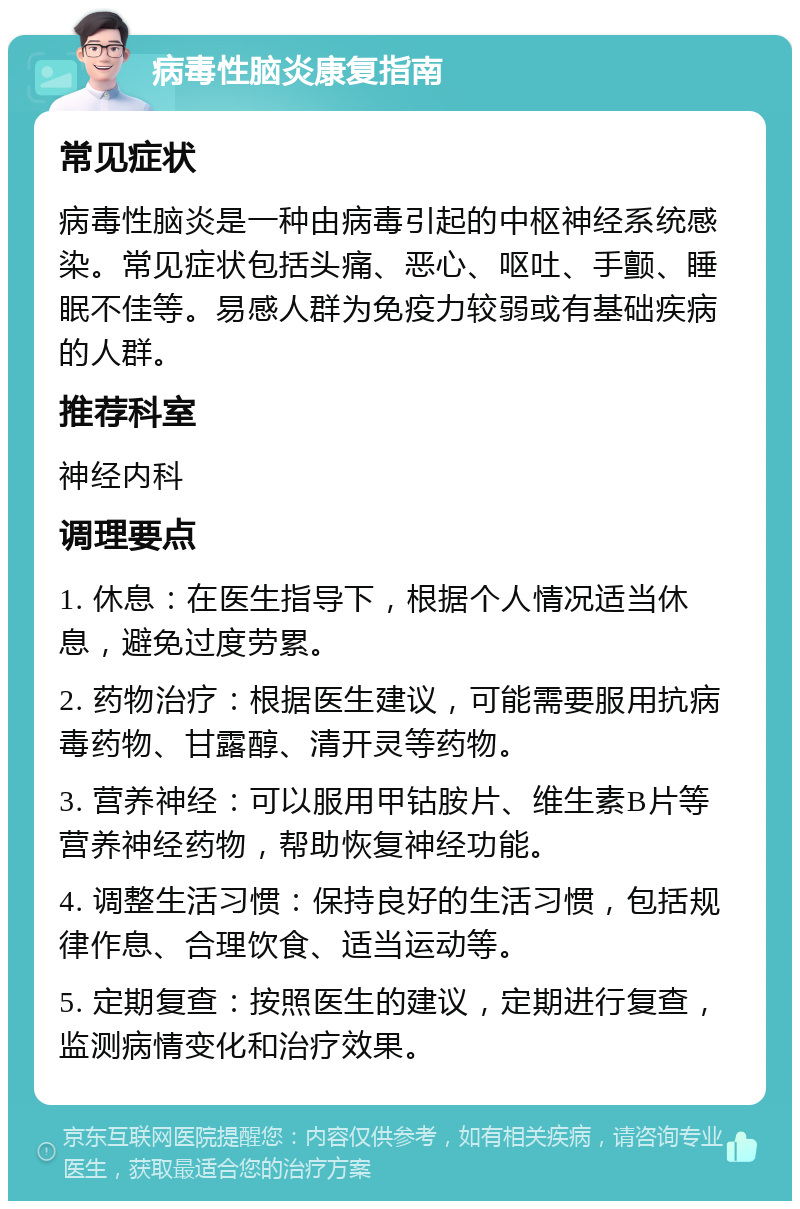 病毒性脑炎康复指南 常见症状 病毒性脑炎是一种由病毒引起的中枢神经系统感染。常见症状包括头痛、恶心、呕吐、手颤、睡眠不佳等。易感人群为免疫力较弱或有基础疾病的人群。 推荐科室 神经内科 调理要点 1. 休息：在医生指导下，根据个人情况适当休息，避免过度劳累。 2. 药物治疗：根据医生建议，可能需要服用抗病毒药物、甘露醇、清开灵等药物。 3. 营养神经：可以服用甲钴胺片、维生素B片等营养神经药物，帮助恢复神经功能。 4. 调整生活习惯：保持良好的生活习惯，包括规律作息、合理饮食、适当运动等。 5. 定期复查：按照医生的建议，定期进行复查，监测病情变化和治疗效果。