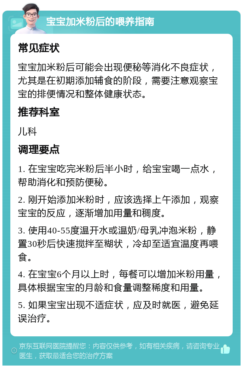 宝宝加米粉后的喂养指南 常见症状 宝宝加米粉后可能会出现便秘等消化不良症状，尤其是在初期添加辅食的阶段，需要注意观察宝宝的排便情况和整体健康状态。 推荐科室 儿科 调理要点 1. 在宝宝吃完米粉后半小时，给宝宝喝一点水，帮助消化和预防便秘。 2. 刚开始添加米粉时，应该选择上午添加，观察宝宝的反应，逐渐增加用量和稠度。 3. 使用40-55度温开水或温奶/母乳冲泡米粉，静置30秒后快速搅拌至糊状，冷却至适宜温度再喂食。 4. 在宝宝6个月以上时，每餐可以增加米粉用量，具体根据宝宝的月龄和食量调整稀度和用量。 5. 如果宝宝出现不适症状，应及时就医，避免延误治疗。