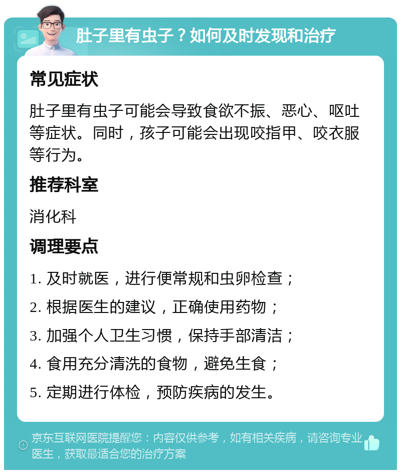 肚子里有虫子？如何及时发现和治疗 常见症状 肚子里有虫子可能会导致食欲不振、恶心、呕吐等症状。同时，孩子可能会出现咬指甲、咬衣服等行为。 推荐科室 消化科 调理要点 1. 及时就医，进行便常规和虫卵检查； 2. 根据医生的建议，正确使用药物； 3. 加强个人卫生习惯，保持手部清洁； 4. 食用充分清洗的食物，避免生食； 5. 定期进行体检，预防疾病的发生。