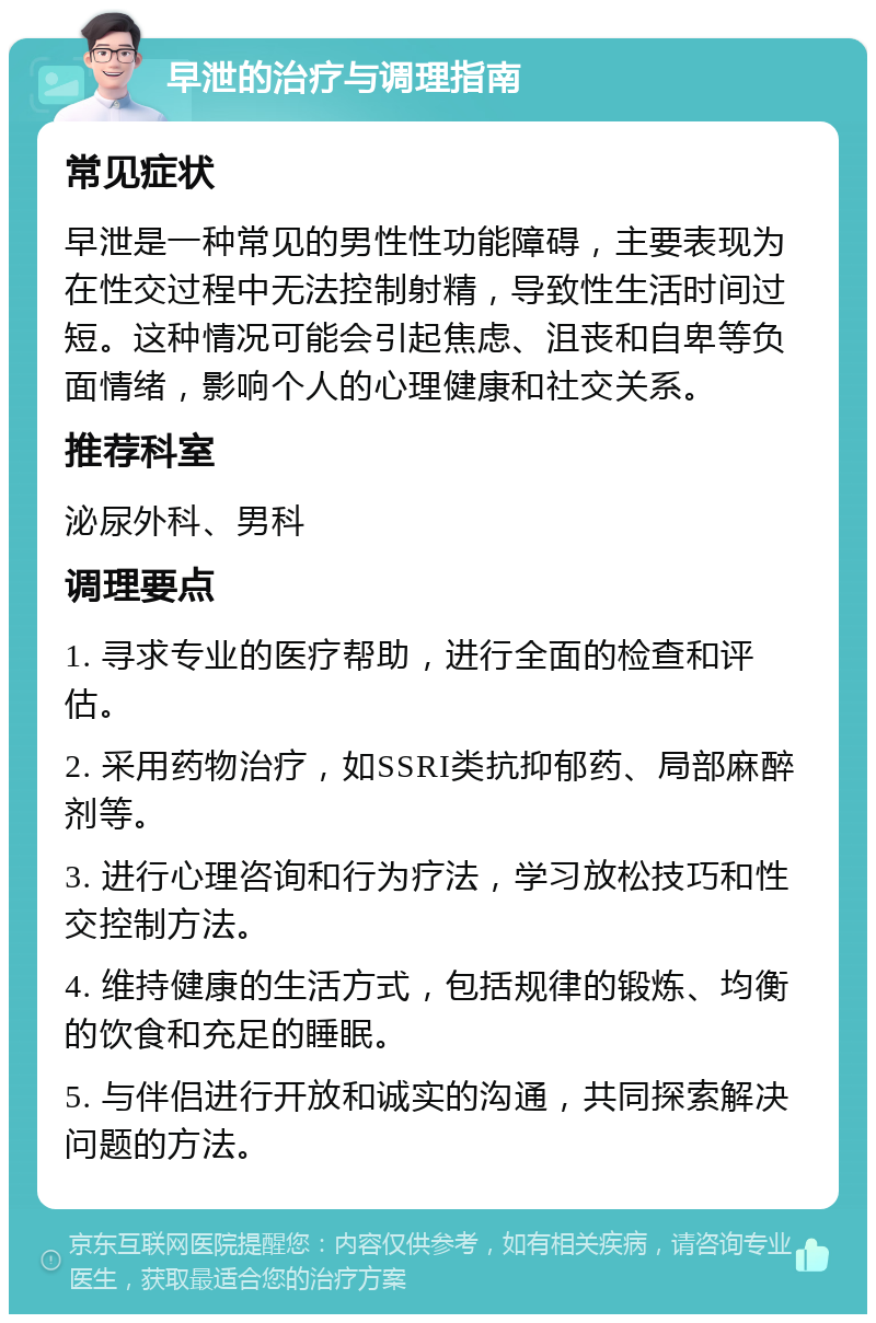 早泄的治疗与调理指南 常见症状 早泄是一种常见的男性性功能障碍，主要表现为在性交过程中无法控制射精，导致性生活时间过短。这种情况可能会引起焦虑、沮丧和自卑等负面情绪，影响个人的心理健康和社交关系。 推荐科室 泌尿外科、男科 调理要点 1. 寻求专业的医疗帮助，进行全面的检查和评估。 2. 采用药物治疗，如SSRI类抗抑郁药、局部麻醉剂等。 3. 进行心理咨询和行为疗法，学习放松技巧和性交控制方法。 4. 维持健康的生活方式，包括规律的锻炼、均衡的饮食和充足的睡眠。 5. 与伴侣进行开放和诚实的沟通，共同探索解决问题的方法。