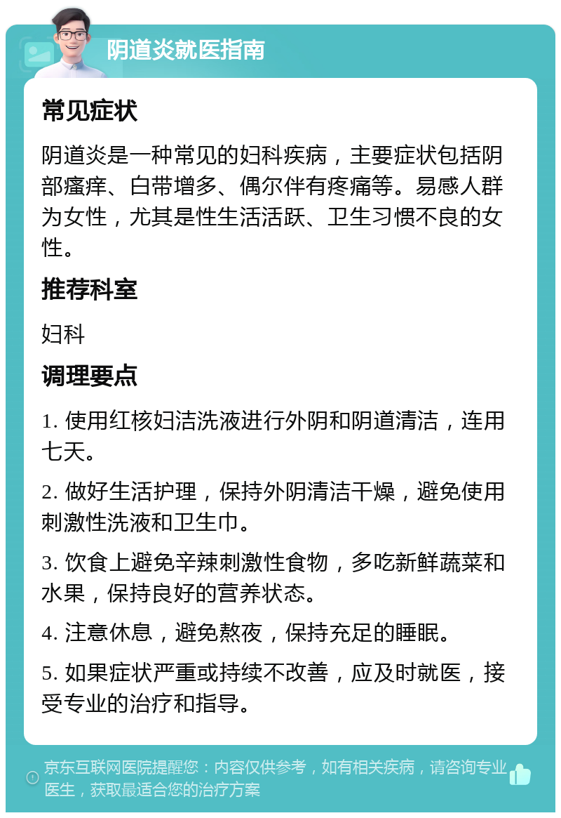 阴道炎就医指南 常见症状 阴道炎是一种常见的妇科疾病，主要症状包括阴部瘙痒、白带增多、偶尔伴有疼痛等。易感人群为女性，尤其是性生活活跃、卫生习惯不良的女性。 推荐科室 妇科 调理要点 1. 使用红核妇洁洗液进行外阴和阴道清洁，连用七天。 2. 做好生活护理，保持外阴清洁干燥，避免使用刺激性洗液和卫生巾。 3. 饮食上避免辛辣刺激性食物，多吃新鲜蔬菜和水果，保持良好的营养状态。 4. 注意休息，避免熬夜，保持充足的睡眠。 5. 如果症状严重或持续不改善，应及时就医，接受专业的治疗和指导。